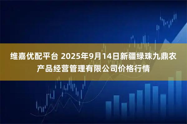 维嘉优配平台 2025年9月14日新疆绿珠九鼎农产品经营管理有限公司价格行情