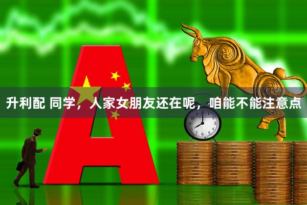 升利配 同学，人家女朋友还在呢，咱能不能注意点