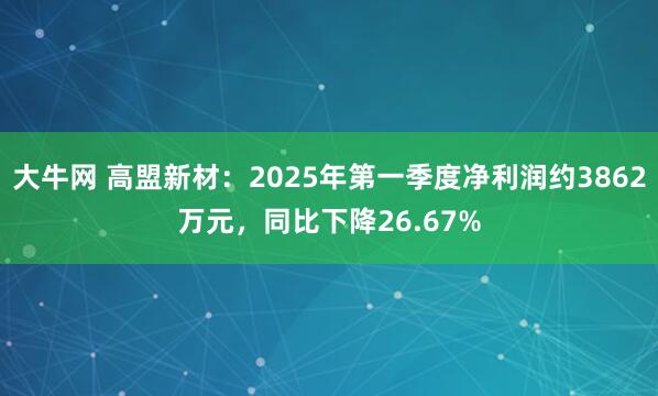 大牛网 高盟新材：2025年第一季度净利润约3862万元，同比下降26.67%