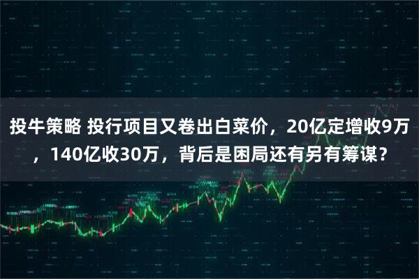 投牛策略 投行项目又卷出白菜价，20亿定增收9万，140亿收30万，背后是困局还有另有筹谋？