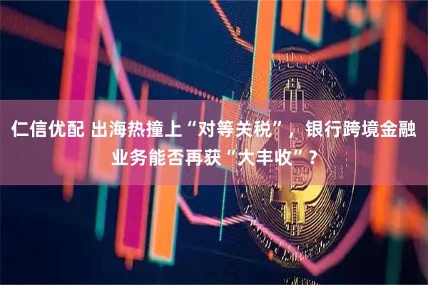 仁信优配 出海热撞上“对等关税”,银行跨境金融业务能否再获“大丰收”?