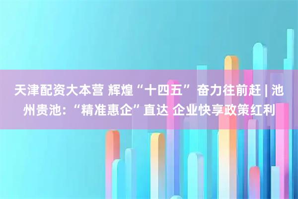 天津配资大本营 辉煌“十四五” 奋力往前赶 | 池州贵池: “精准惠企”直达 企业快享政策红利