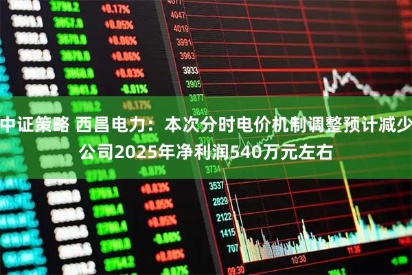中证策略 西昌电力：本次分时电价机制调整预计减少公司2025年净利润540万元左右