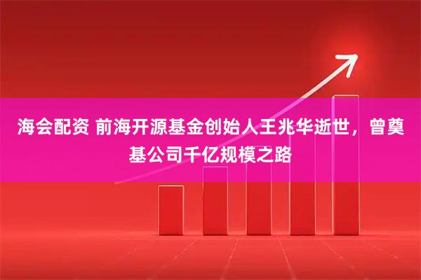 海会配资 前海开源基金创始人王兆华逝世,曾奠基公司千亿规模之路