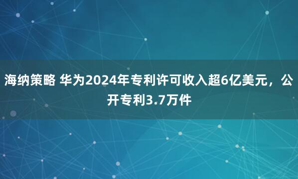海纳策略 华为2024年专利许可收入超6亿美元,公开专利3.7万件