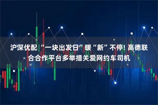 沪深优配 “一块出发日”暖“新”不停! 高德联合合作平台多举措关爱网约车司机