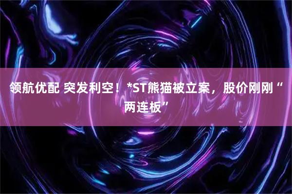 领航优配 突发利空！*ST熊猫被立案，股价刚刚“两连板”