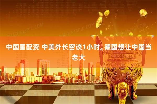 中国星配资 中美外长密谈1小时, 德国想让中国当老大