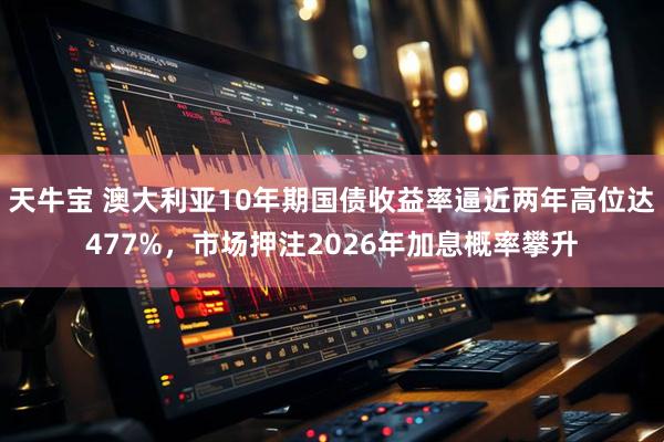 天牛宝 澳大利亚10年期国债收益率逼近两年高位达477%，市场押注2026年加息概率攀升