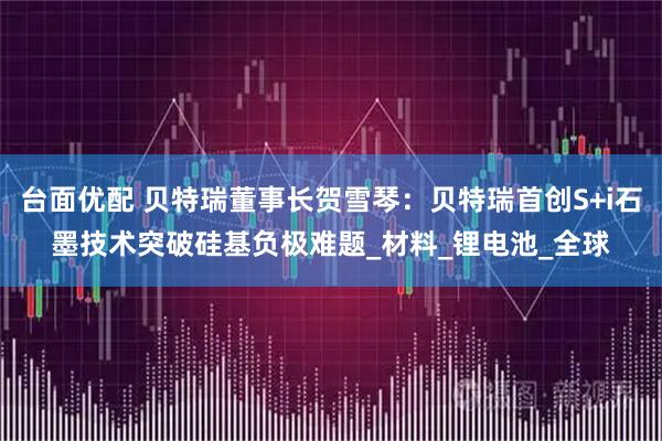 台面优配 贝特瑞董事长贺雪琴：贝特瑞首创S+i石墨技术突破硅基负极难题_材料_锂电池_全球