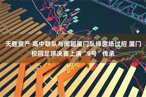 天胜资产 高中联队与闽超厦门队绿茵场过招 厦门校园足球决赛上演“9号”传承