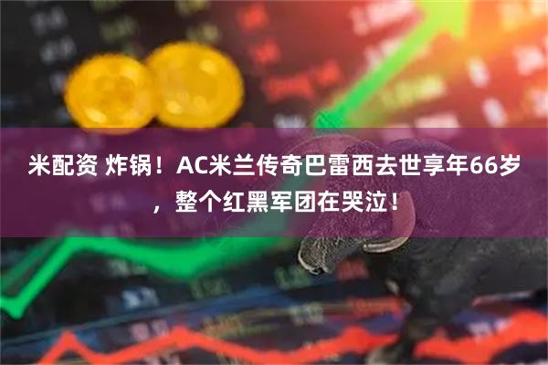 米配资 炸锅！AC米兰传奇巴雷西去世享年66岁，整个红黑军团在哭泣！